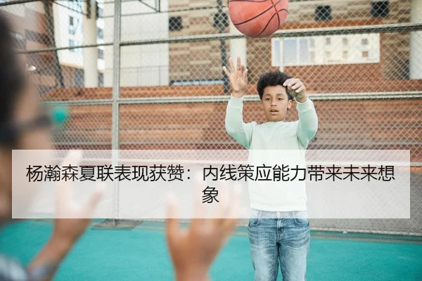 杨瀚森夏联表现获赞：内线策应能力带来未来想象