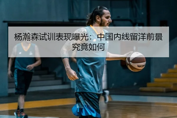 杨瀚森试训表现曝光：中国内线留洋前景究竟如何